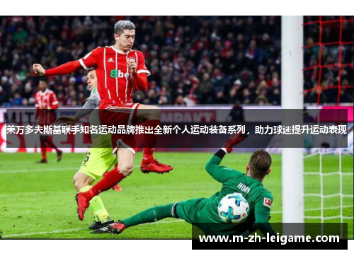 莱万多夫斯基联手知名运动品牌推出全新个人运动装备系列,助力球迷提升运动表现 莱万多夫斯基联手知名运动品牌推出全新个人运动装备系列,助力球迷提升运动表现