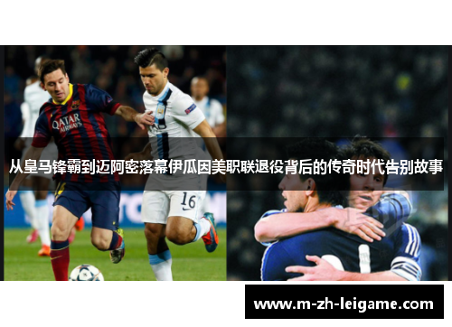 从皇马锋霸到迈阿密落幕伊瓜因美职联退役背后的传奇时代告别故事