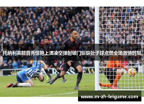 托纳利英超首秀惊艳上演凌空弹射破门斩获处子球点燃全场激情时刻