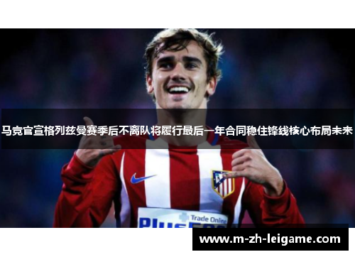 马竞官宣格列兹曼赛季后不离队将履行最后一年合同稳住锋线核心布局未来