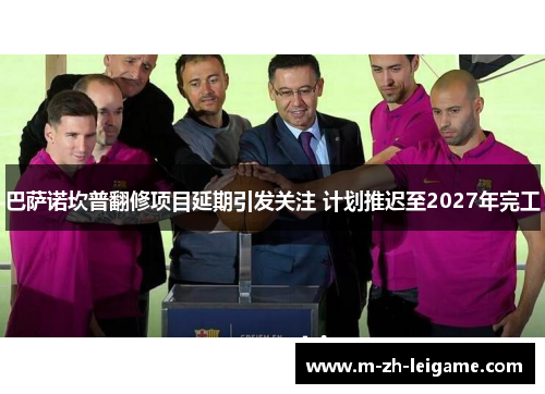 巴萨诺坎普翻修项目延期引发关注 计划推迟至2027年完工 巴萨诺坎普翻修项目延期引发关注 计划推迟至2027年完工